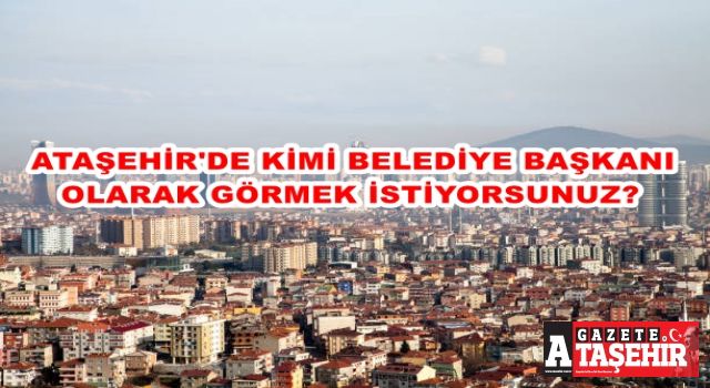 ATAŞEHİR’DE KİMİ BELEDİYE BAŞKANI OLARAK GÖRMEK İSTİYORSUNUZ?